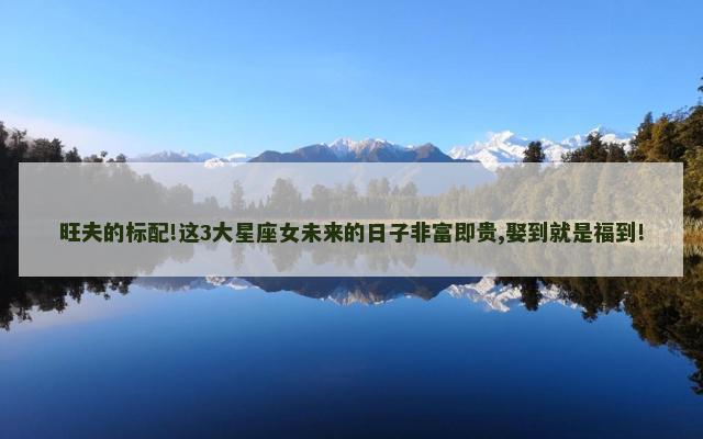 旺夫的标配!这3大星座女未来的日子非富即贵,娶到就是福到!