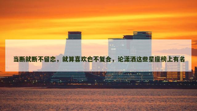 当断就断不留恋，就算喜欢也不复合，论潇洒这些星座榜上有名